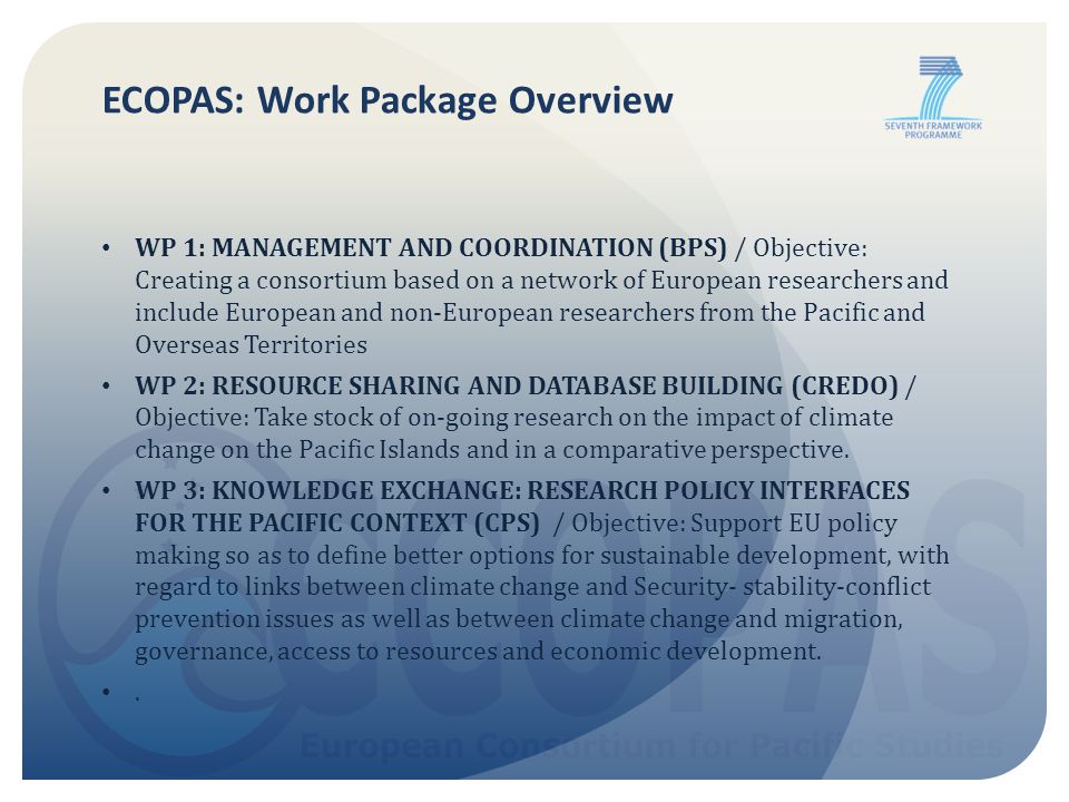 ECOPAS: Work Package Overview WP 1: MANAGEMENT AND COORDINATION (BPS) / Objective: Creating a consortium based on a network of European researchers and include European and non-European researchers from the Pacific and Overseas Territories WP 2: RESOURCE SHARING AND DATABASE BUILDING (CREDO) / Objective: Take stock of on-going research on the impact of climate change on the Pacific Islands and in a comparative perspective.