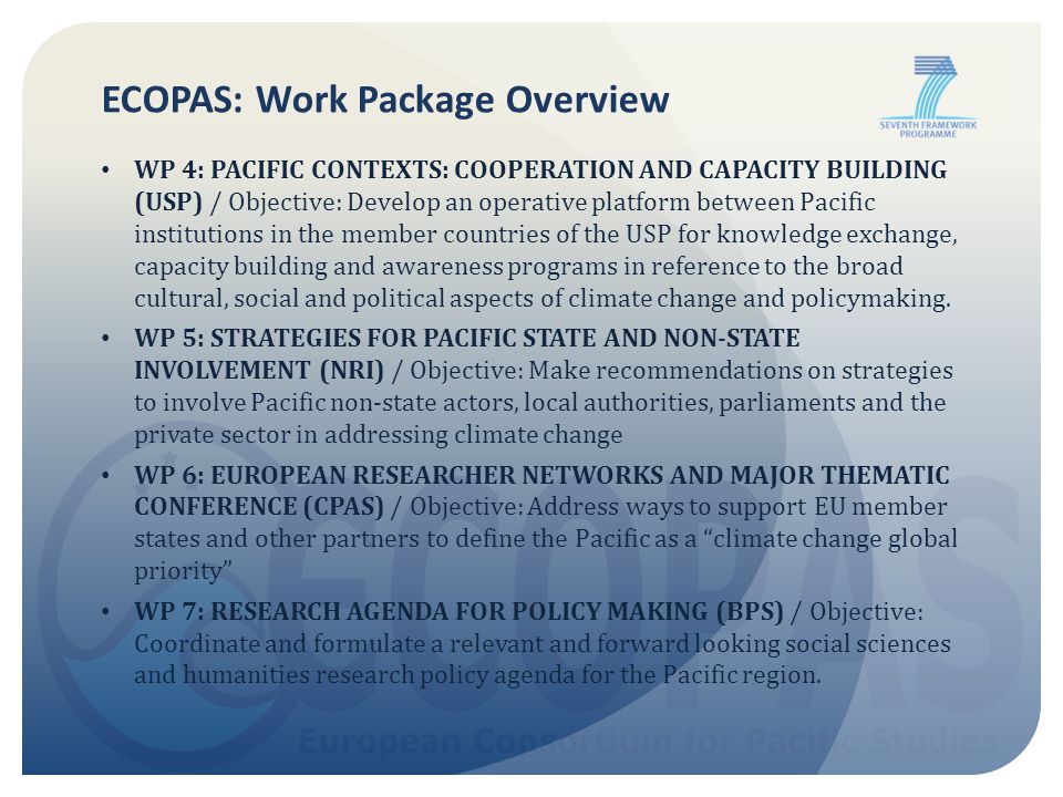 ECOPAS: Work Package Overview WP 4: PACIFIC CONTEXTS: COOPERATION AND CAPACITY BUILDING (USP) / Objective: Develop an operative platform between Pacific institutions in the member countries of the USP for knowledge exchange, capacity building and awareness programs in reference to the broad cultural, social and political aspects of climate change and policymaking.