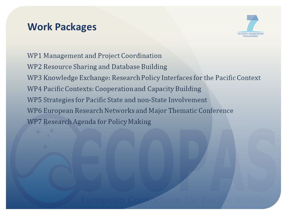 Work Packages WP1 Management and Project Coordination WP2 Resource Sharing and Database Building WP3 Knowledge Exchange: Research Policy Interfaces for the Pacific Context WP4 Pacific Contexts: Cooperation and Capacity Building WP5 Strategies for Pacific State and non-State Involvement WP6 European Research Networks and Major Thematic Conference WP7 Research Agenda for Policy Making