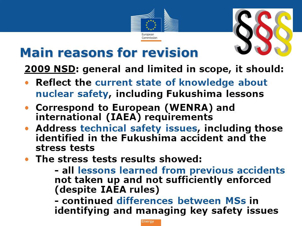 Energy Main reasons for revision 2009 NSD: general and limited in scope, it should: Reflect the current state of knowledge about nuclear safety, including Fukushima lessons Correspond to European (WENRA) and international (IAEA) requirements Address technical safety issues, including those identified in the Fukushima accident and the stress tests The stress tests results showed: - all lessons learned from previous accidents not taken up and not sufficiently enforced (despite IAEA rules) - continued differences between MSs in identifying and managing key safety issues