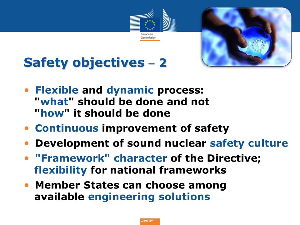 Energy Safety objectives  2 Flexible and dynamic process: what should be done and not how it should be done Continuous improvement of safety Development of sound nuclear safety culture Framework character of the Directive; flexibility for national frameworks Member States can choose among available engineering solutions