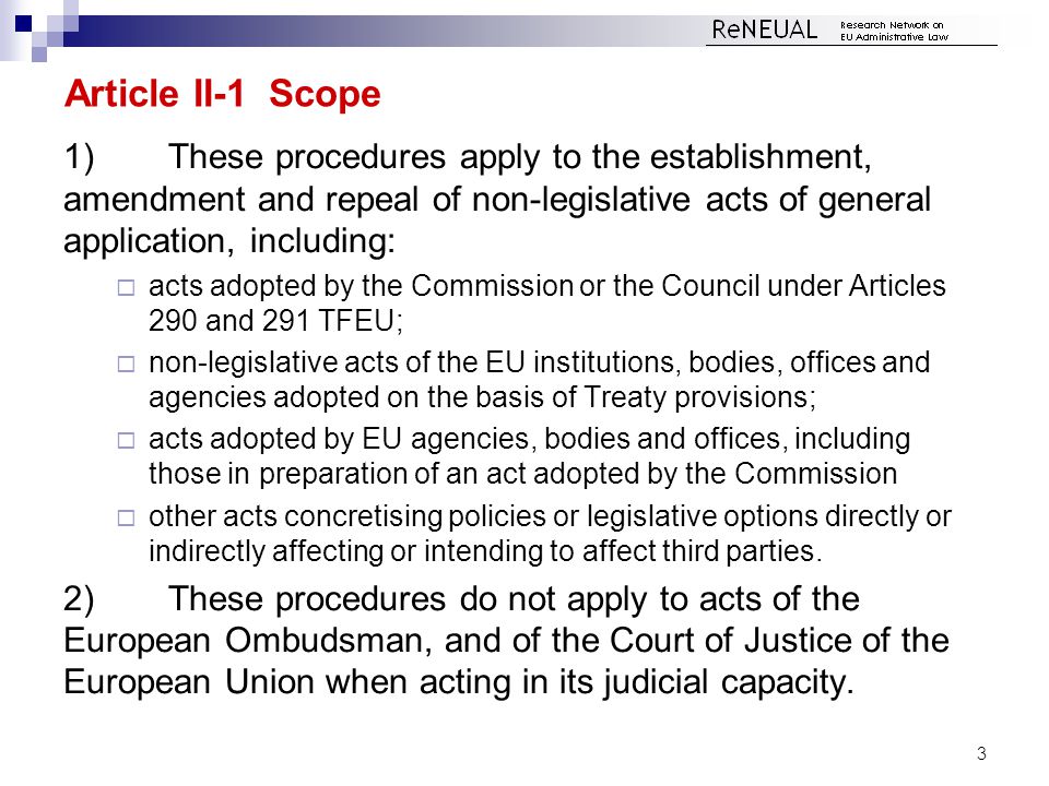 Article II-1 Scope 1)These procedures apply to the establishment, amendment and repeal of non-legislative acts of general application, including:  acts adopted by the Commission or the Council under Articles 290 and 291 TFEU;  non-legislative acts of the EU institutions, bodies, offices and agencies adopted on the basis of Treaty provisions;  acts adopted by EU agencies, bodies and offices, including those in preparation of an act adopted by the Commission  other acts concretising policies or legislative options directly or indirectly affecting or intending to affect third parties.