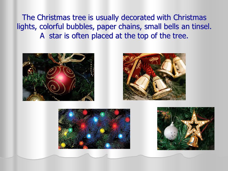 The Christmas tree is usually decorated with Christmas lights, colorful bubbles, paper chains, small bells an tinsel.