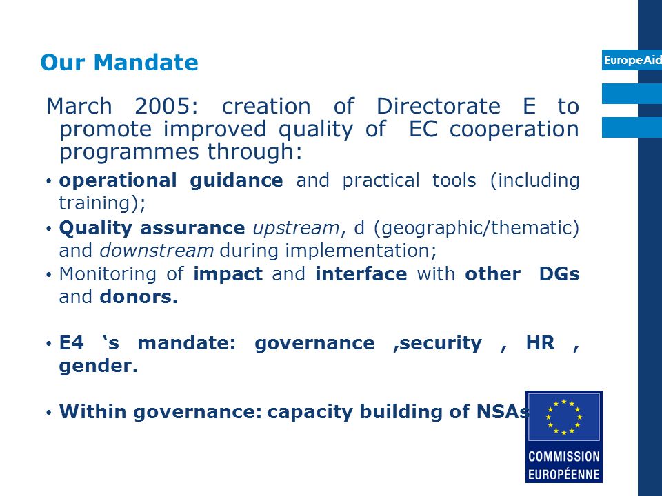 Our Mandate March 2005: creation of Directorate E to promote improved quality of EC cooperation programmes through: operational guidance and practical tools (including training); Quality assurance upstream, d (geographic/thematic) and downstream during implementation; Monitoring of impact and interface with other DGs and donors.