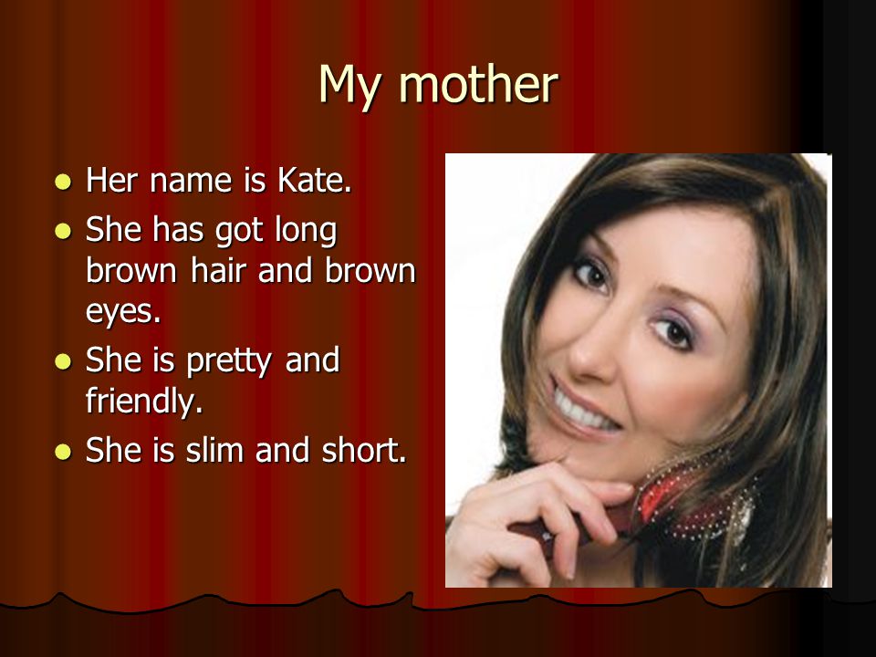 My mother Her name is Kate. Her name is Kate. She has got long brown hair and brown eyes.