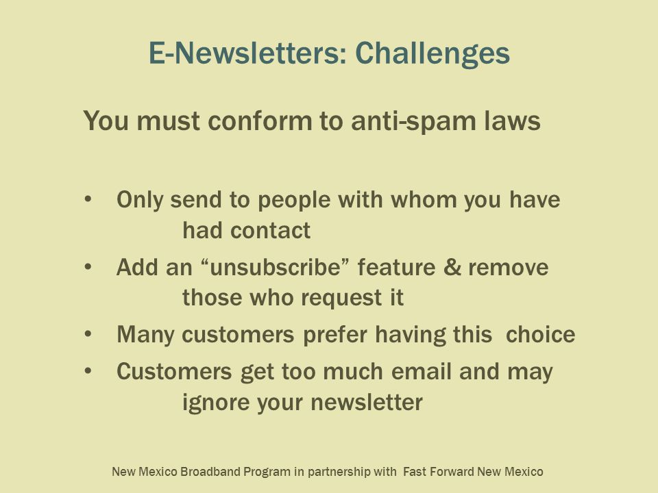 New Mexico Broadband Program in partnership with Fast Forward New Mexico E-Newsletters: Challenges You must conform to anti-spam laws Only send to people with whom you have had contact Add an unsubscribe feature & remove those who request it Many customers prefer having this choice Customers get too much  and may ignore your newsletter