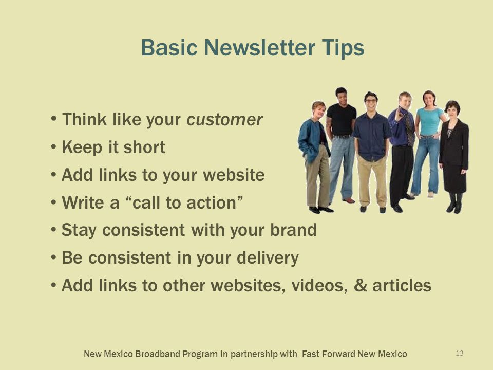 New Mexico Broadband Program in partnership with Fast Forward New Mexico Basic Newsletter Tips Think like your customer Keep it short Add links to your website Write a call to action Stay consistent with your brand Be consistent in your delivery Add links to other websites, videos, & articles 13