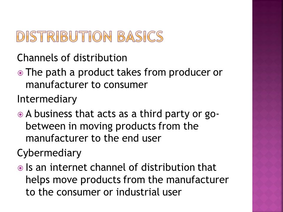 Channels of distribution  The path a product takes from producer or manufacturer to consumer Intermediary  A business that acts as a third party or go- between in moving products from the manufacturer to the end user Cybermediary  Is an internet channel of distribution that helps move products from the manufacturer to the consumer or industrial user