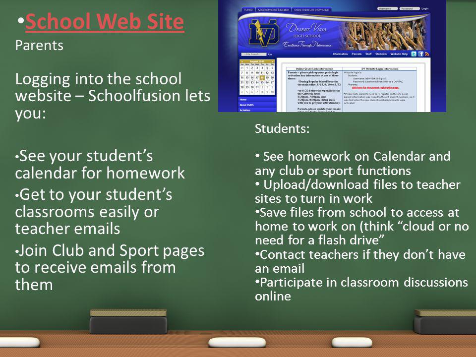 Parents Logging into the school website – Schoolfusion lets you: See your student’s calendar for homework Get to your student’s classrooms easily or teacher  s Join Club and Sport pages to receive  s from them School Web Site Students: See homework on Calendar and any club or sport functions Upload/download files to teacher sites to turn in work Save files from school to access at home to work on (think cloud or no need for a flash drive Contact teachers if they don’t have an  Participate in classroom discussions online