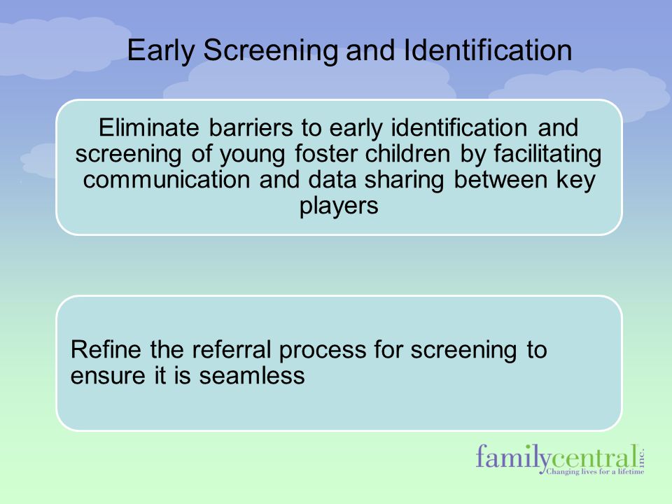 Early Screening and Identification Eliminate barriers to early identification and screening of young foster children by facilitating communication and data sharing between key players Refine the referral process for screening to ensure it is seamless
