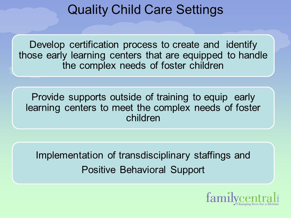 Quality Child Care Settings Develop certification process to create and identify those early learning centers that are equipped to handle the complex needs of foster children Provide supports outside of training to equip early learning centers to meet the complex needs of foster children Implementation of transdisciplinary staffings and Positive Behavioral Support