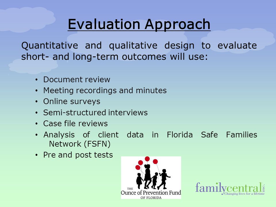 Evaluation Approach Quantitative and qualitative design to evaluate short- and long-term outcomes will use: Document review Meeting recordings and minutes Online surveys Semi-structured interviews Case file reviews Analysis of client data in Florida Safe Families Network (FSFN) Pre and post tests