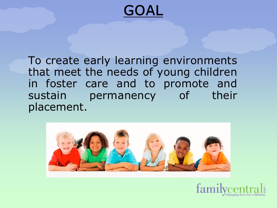 GOAL To create early learning environments that meet the needs of young children in foster care and to promote and sustain permanency of their placement.