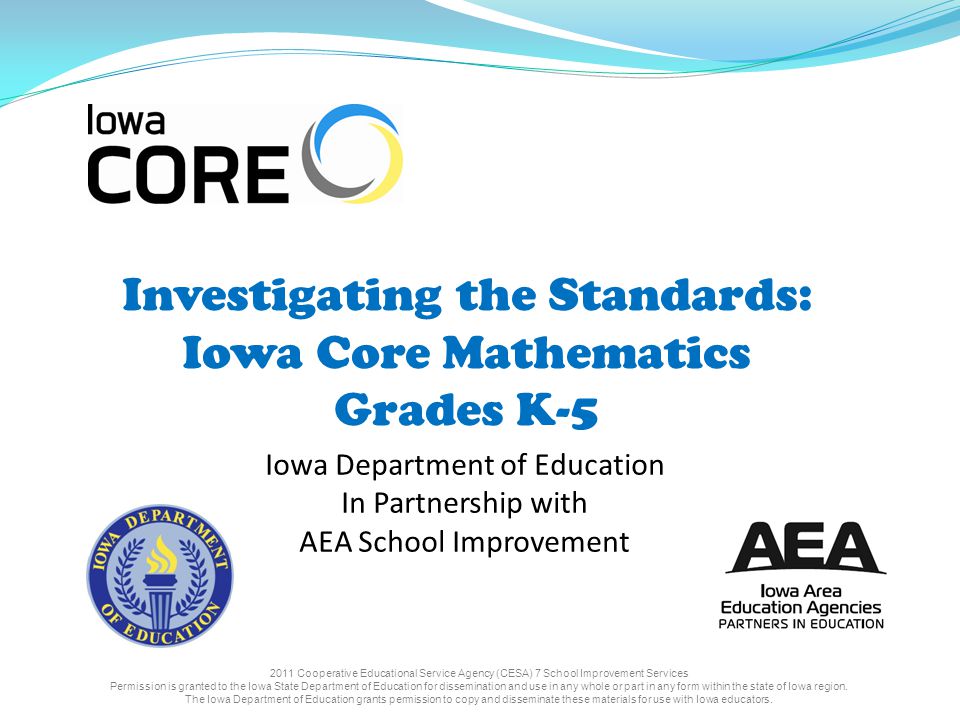 Investigating the Standards: Iowa Core Mathematics Grades K-5 Iowa Department of Education In Partnership with AEA School Improvement 2011 Cooperative Educational Service Agency (CESA) 7 School Improvement Services Permission is granted to the Iowa State Department of Education for dissemination and use in any whole or part in any form within the state of Iowa region.
