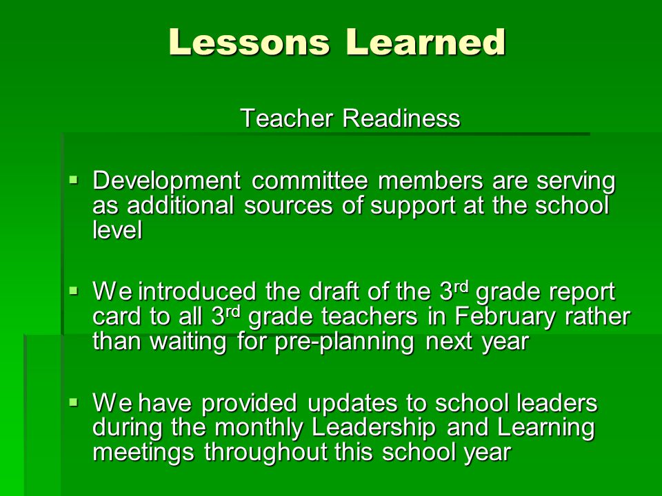 Teacher Readiness  Development committee members are serving as additional sources of support at the school level  We introduced the draft of the 3 rd grade report card to all 3 rd grade teachers in February rather than waiting for pre-planning next year  We have provided updates to school leaders during the monthly Leadership and Learning meetings throughout this school year Lessons Learned