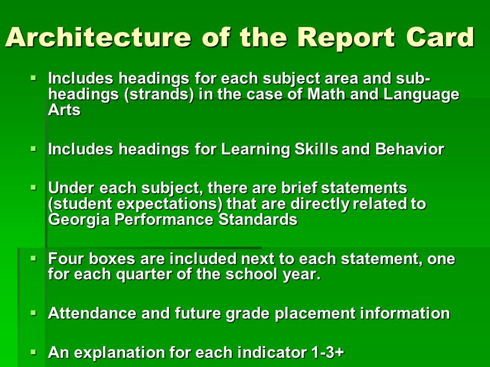 Architecture of the Report Card  Includes headings for each subject area and sub- headings (strands) in the case of Math and Language Arts  Includes headings for Learning Skills and Behavior  Under each subject, there are brief statements (student expectations) that are directly related to Georgia Performance Standards  Four boxes are included next to each statement, one for each quarter of the school year.