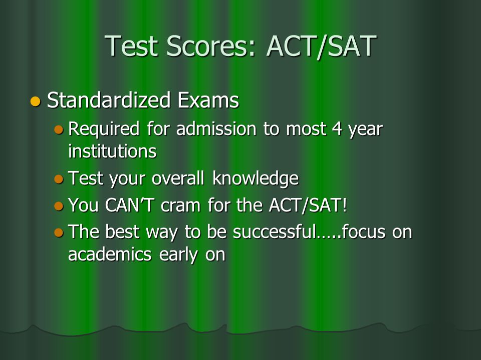 Test Scores: ACT/SAT Standardized Exams Standardized Exams Required for admission to most 4 year institutions Required for admission to most 4 year institutions Test your overall knowledge Test your overall knowledge You CAN’T cram for the ACT/SAT.