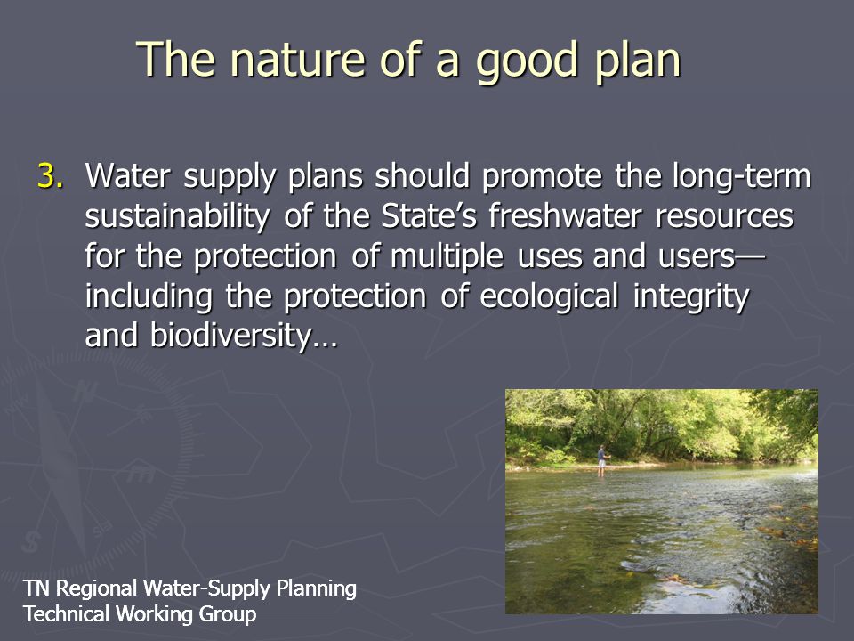 TN Regional Water-Supply Planning Technical Working Group TN Regional Water-Supply Planning Technical Working Group 3.Water supply plans should promote the long-term sustainability of the State’s freshwater resources for the protection of multiple uses and users— including the protection of ecological integrity and biodiversity… The nature of a good plan
