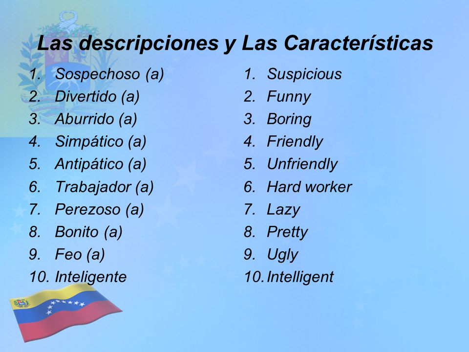 Las descripciones y Las Características 1.Sospechoso (a) 2.Divertido (a) 3.Aburrido (a) 4.Simpático (a) 5.Antipático (a) 6.Trabajador (a) 7.Perezoso (a) 8.Bonito (a) 9.Feo (a) 10.Inteligente 1.Suspicious 2.Funny 3.Boring 4.Friendly 5.Unfriendly 6.Hard worker 7.Lazy 8.Pretty 9.Ugly 10.Intelligent