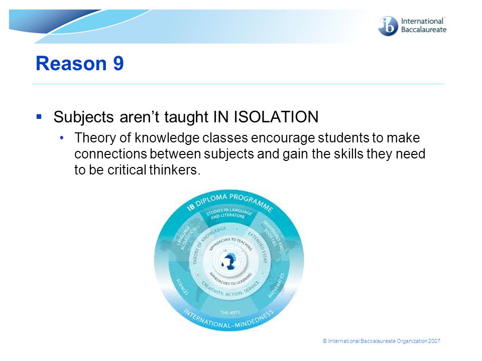 © International Baccalaureate Organization 2007 Reason 9  Subjects aren’t taught IN ISOLATION Theory of knowledge classes encourage students to make connections between subjects and gain the skills they need to be critical thinkers.