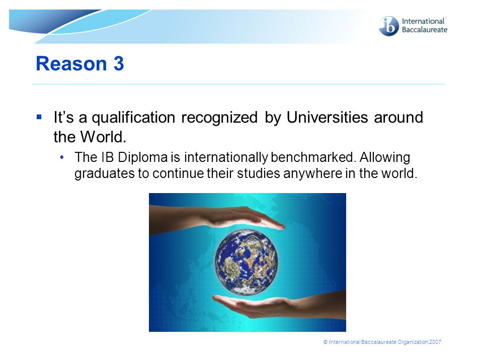 © International Baccalaureate Organization 2007 Reason 3  It’s a qualification recognized by Universities around the World.