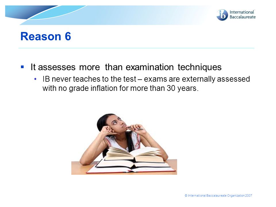 © International Baccalaureate Organization 2007 Reason 6  It assesses more than examination techniques IB never teaches to the test – exams are externally assessed with no grade inflation for more than 30 years.