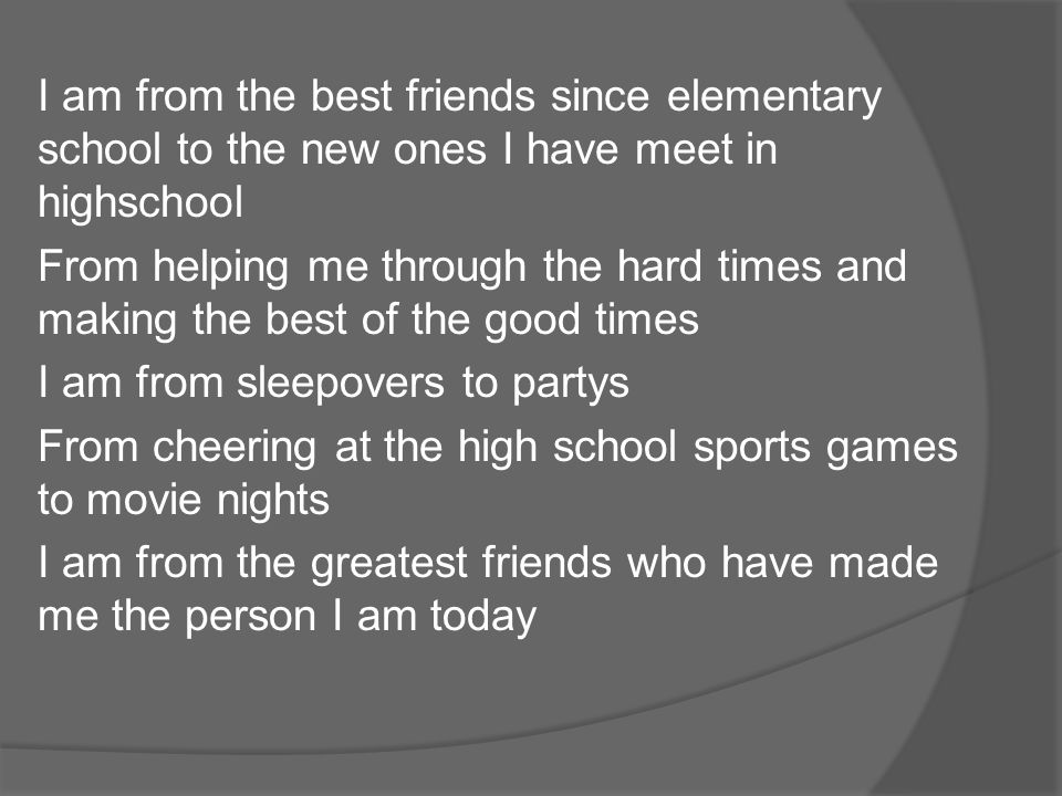 I am from the best friends since elementary school to the new ones I have meet in highschool From helping me through the hard times and making the best of the good times I am from sleepovers to partys From cheering at the high school sports games to movie nights I am from the greatest friends who have made me the person I am today
