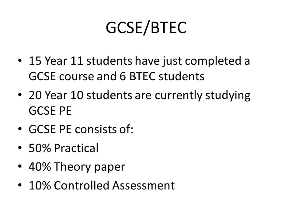 GCSE/BTEC 15 Year 11 students have just completed a GCSE course and 6 BTEC students 20 Year 10 students are currently studying GCSE PE GCSE PE consists of: 50% Practical 40% Theory paper 10% Controlled Assessment