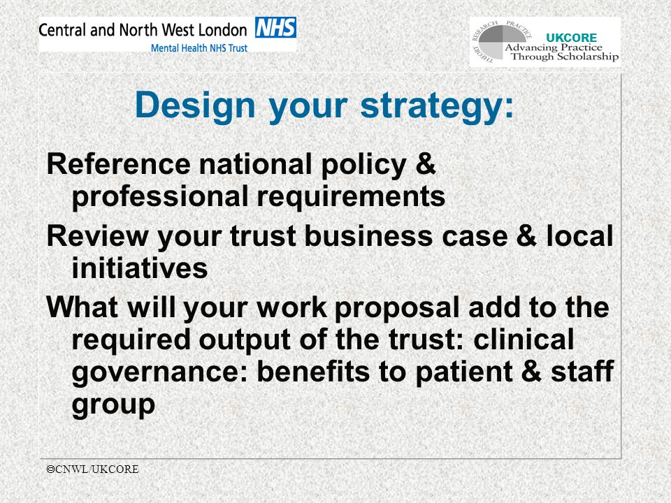 UKCORE  CNWL/UKCORE Design your strategy: Reference national policy & professional requirements Review your trust business case & local initiatives What will your work proposal add to the required output of the trust: clinical governance: benefits to patient & staff group
