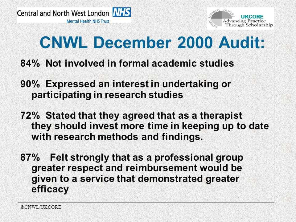 UKCORE  CNWL/UKCORE CNWL December 2000 Audit: 84% Not involved in formal academic studies 90% Expressed an interest in undertaking or participating in research studies 72% Stated that they agreed that as a therapist they should invest more time in keeping up to date with research methods and findings.