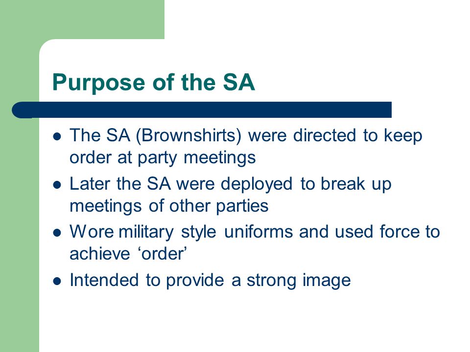 Purpose of the SA The SA (Brownshirts) were directed to keep order at party meetings Later the SA were deployed to break up meetings of other parties Wore military style uniforms and used force to achieve ‘order’ Intended to provide a strong image