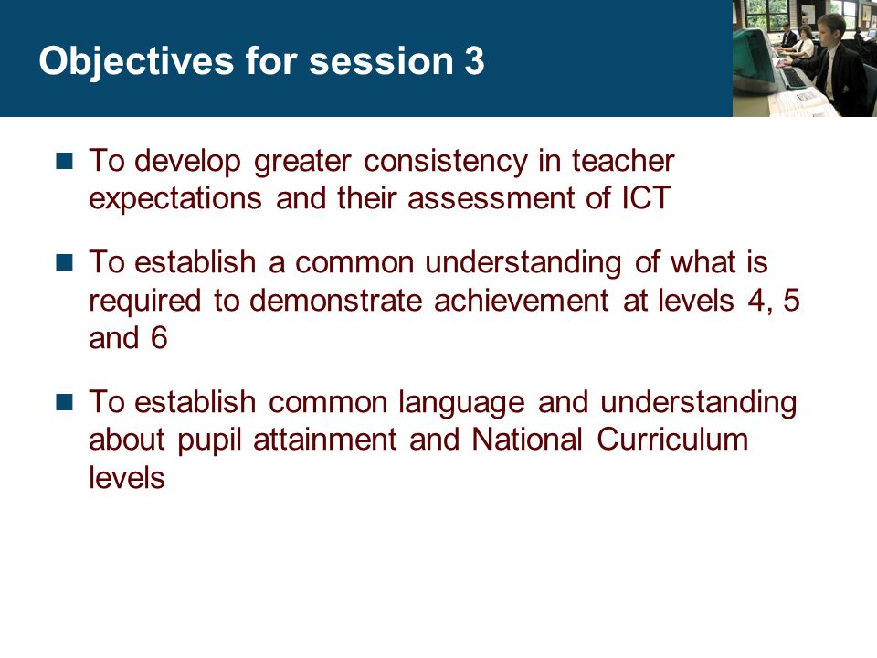 Objectives for session 3 To develop greater consistency in teacher expectations and their assessment of ICT To establish a common understanding of what is required to demonstrate achievement at levels 4, 5 and 6 To establish common language and understanding about pupil attainment and National Curriculum levels