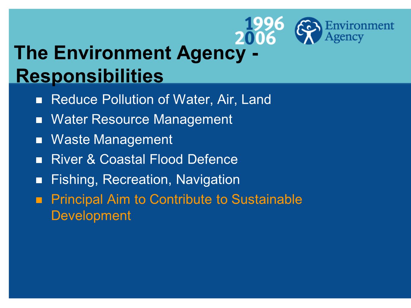 The Environment Agency - Responsibilities  Reduce Pollution of Water, Air, Land  Water Resource Management  Waste Management  River & Coastal Flood Defence  Fishing, Recreation, Navigation  Principal Aim to Contribute to Sustainable Development