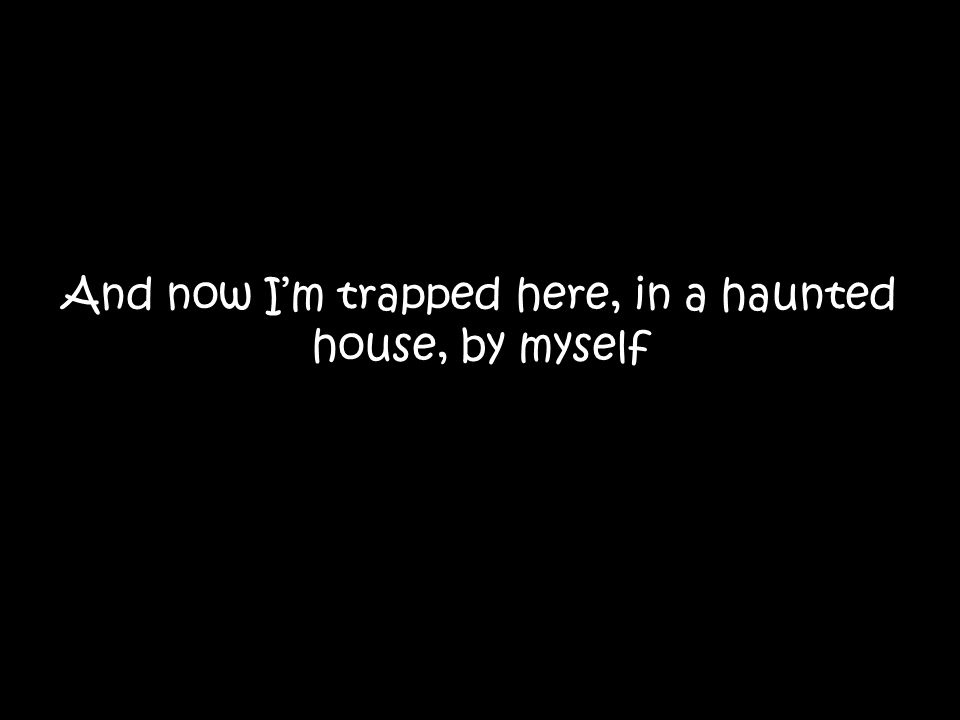 And now I’m trapped here, in a haunted house, by myself