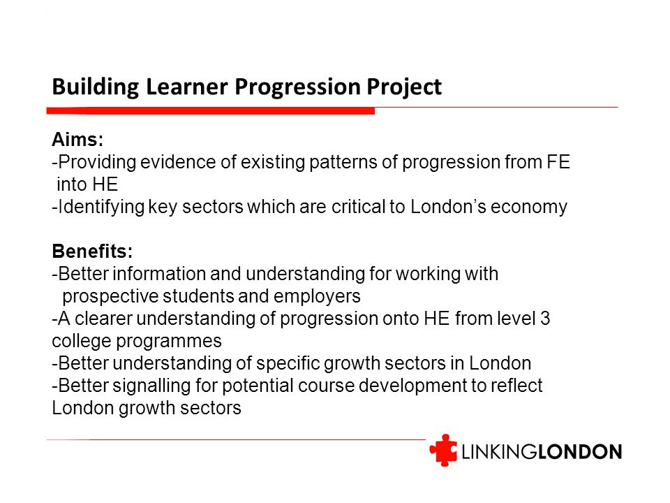 Building Learner Progression Project Aims: -Providing evidence of existing patterns of progression from FE into HE -Identifying key sectors which are critical to London’s economy Benefits: -Better information and understanding for working with prospective students and employers -A clearer understanding of progression onto HE from level 3 college programmes -Better understanding of specific growth sectors in London -Better signalling for potential course development to reflect London growth sectors