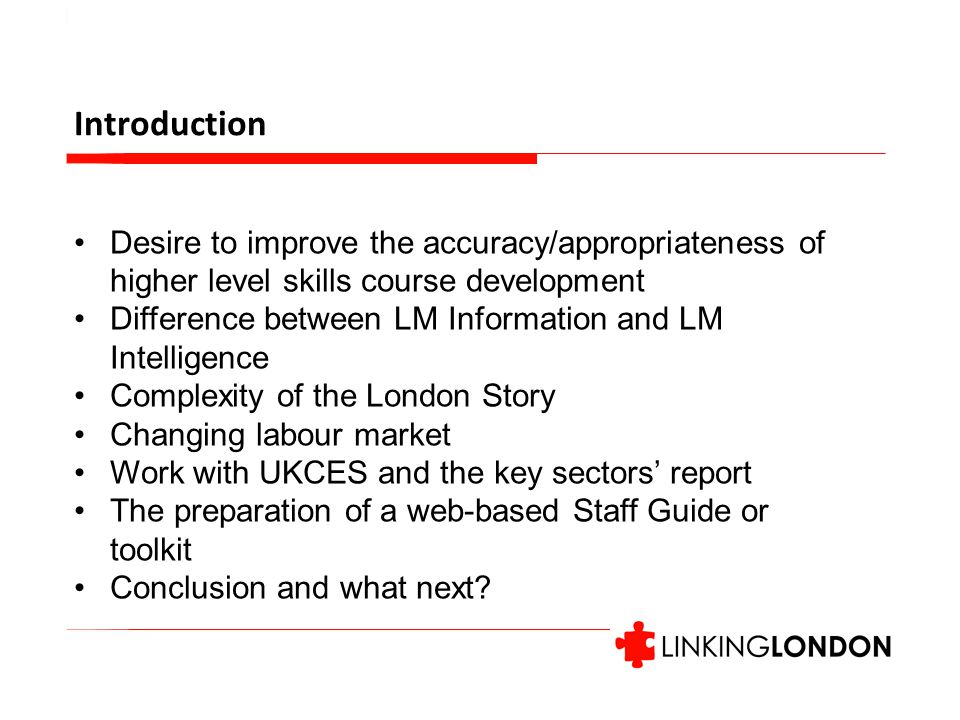 Introduction Desire to improve the accuracy/appropriateness of higher level skills course development Difference between LM Information and LM Intelligence Complexity of the London Story Changing labour market Work with UKCES and the key sectors’ report The preparation of a web-based Staff Guide or toolkit Conclusion and what next