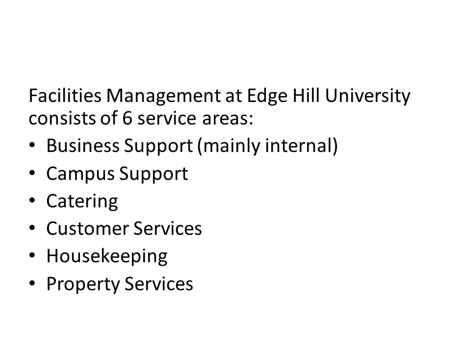 Facilities Management at Edge Hill University consists of 6 service areas: Business Support (mainly internal) Campus Support Catering Customer Services Housekeeping Property Services