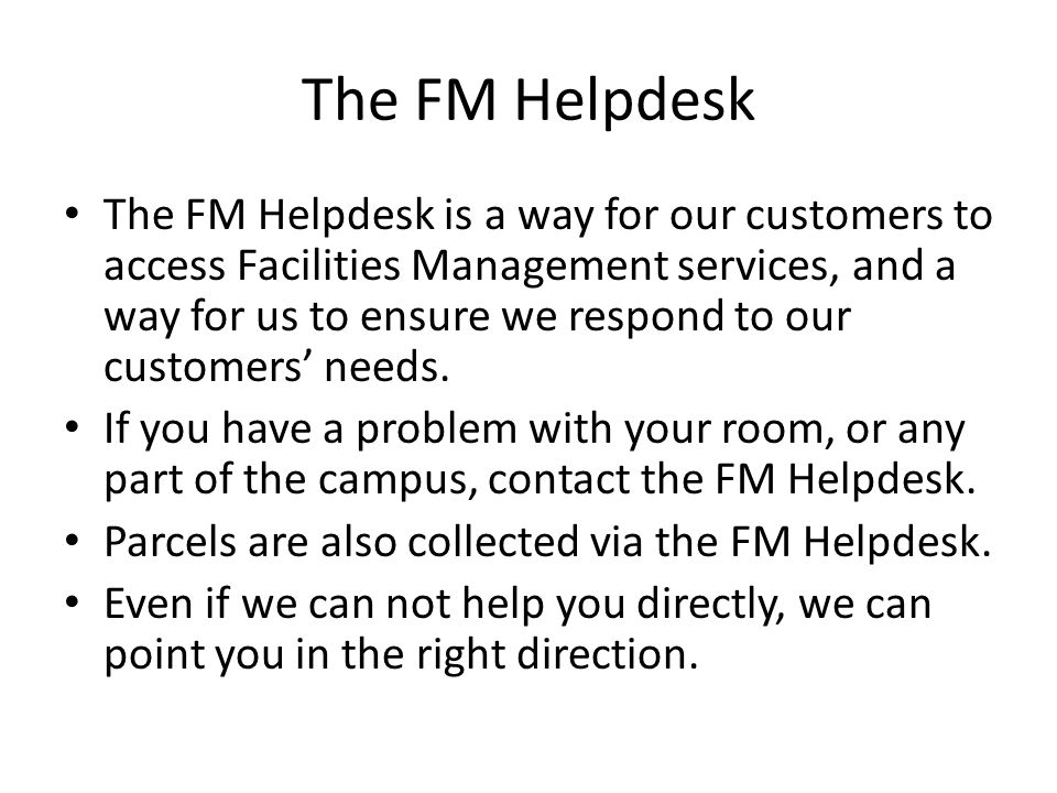The FM Helpdesk The FM Helpdesk is a way for our customers to access Facilities Management services, and a way for us to ensure we respond to our customers’ needs.