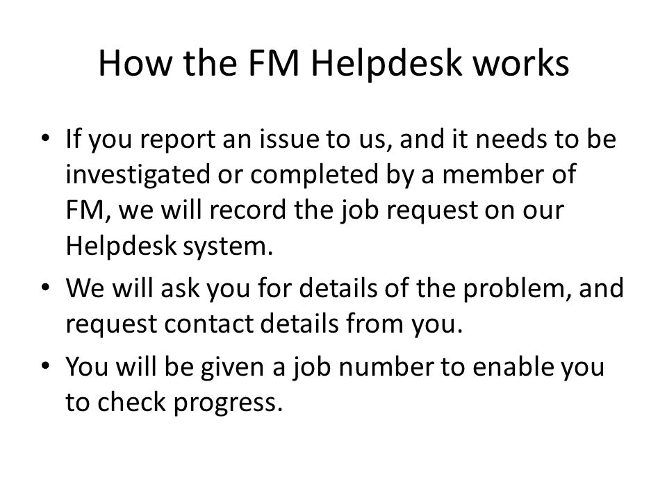 How the FM Helpdesk works If you report an issue to us, and it needs to be investigated or completed by a member of FM, we will record the job request on our Helpdesk system.
