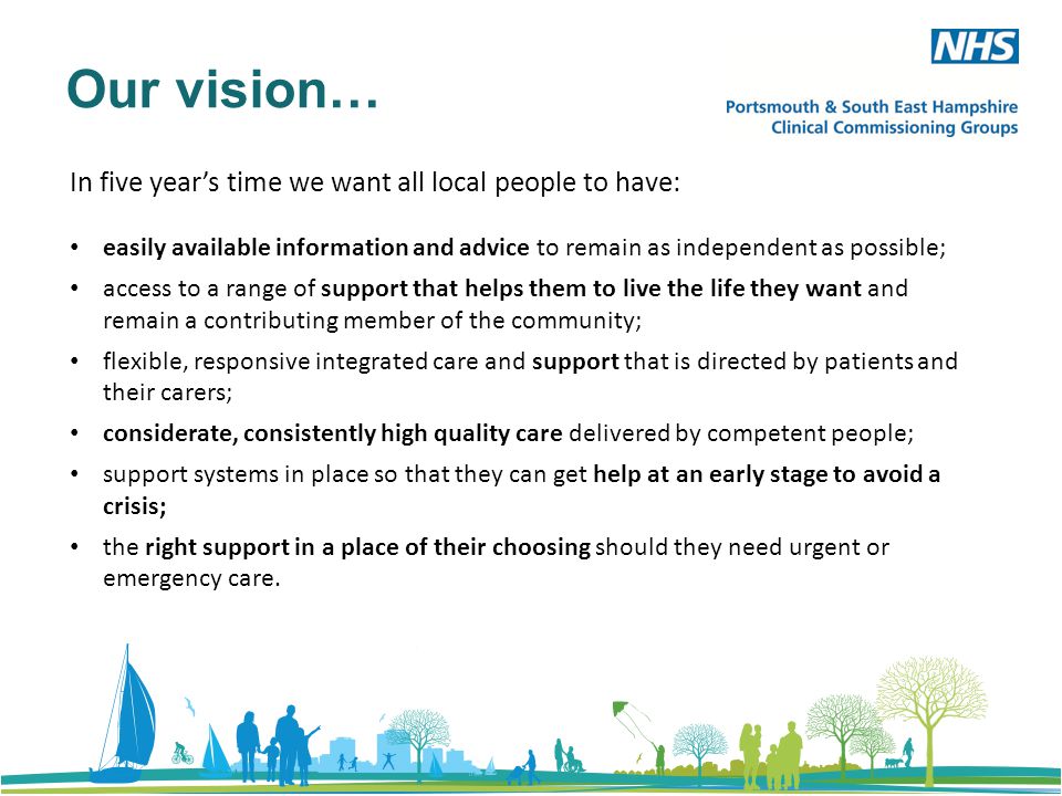 Our vision… In five year’s time we want all local people to have: easily available information and advice to remain as independent as possible; access to a range of support that helps them to live the life they want and remain a contributing member of the community; flexible, responsive integrated care and support that is directed by patients and their carers; considerate, consistently high quality care delivered by competent people; support systems in place so that they can get help at an early stage to avoid a crisis; the right support in a place of their choosing should they need urgent or emergency care.