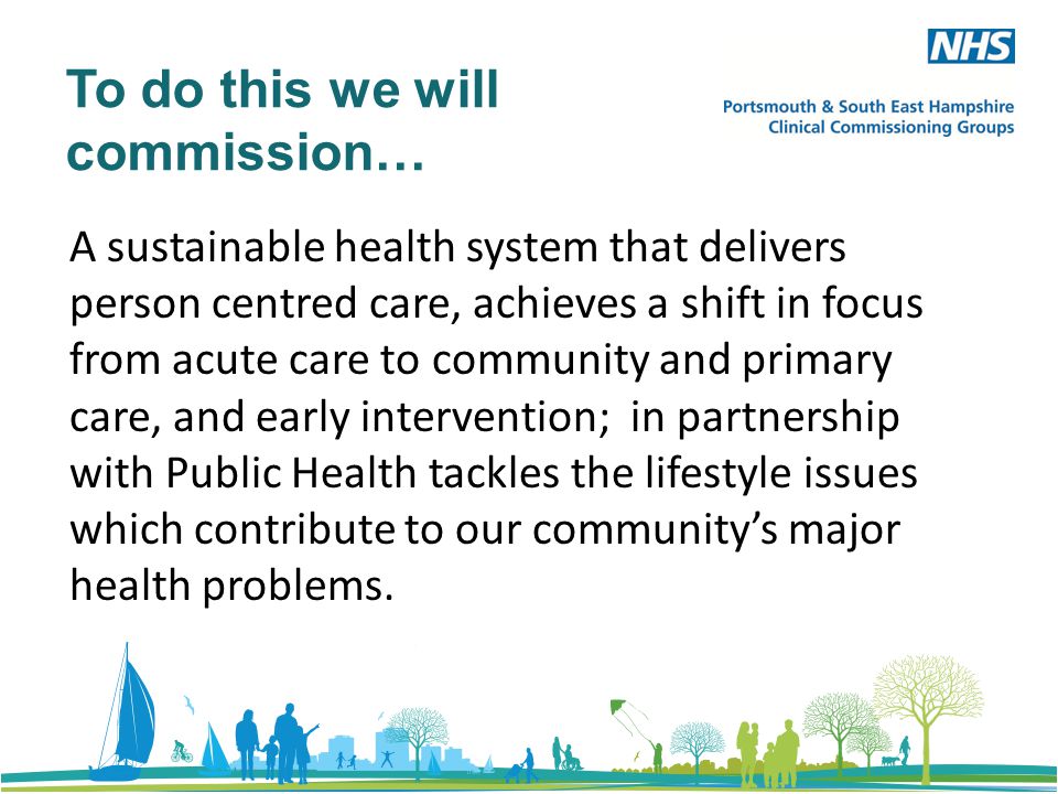 To do this we will commission… A sustainable health system that delivers person centred care, achieves a shift in focus from acute care to community and primary care, and early intervention; in partnership with Public Health tackles the lifestyle issues which contribute to our community’s major health problems.