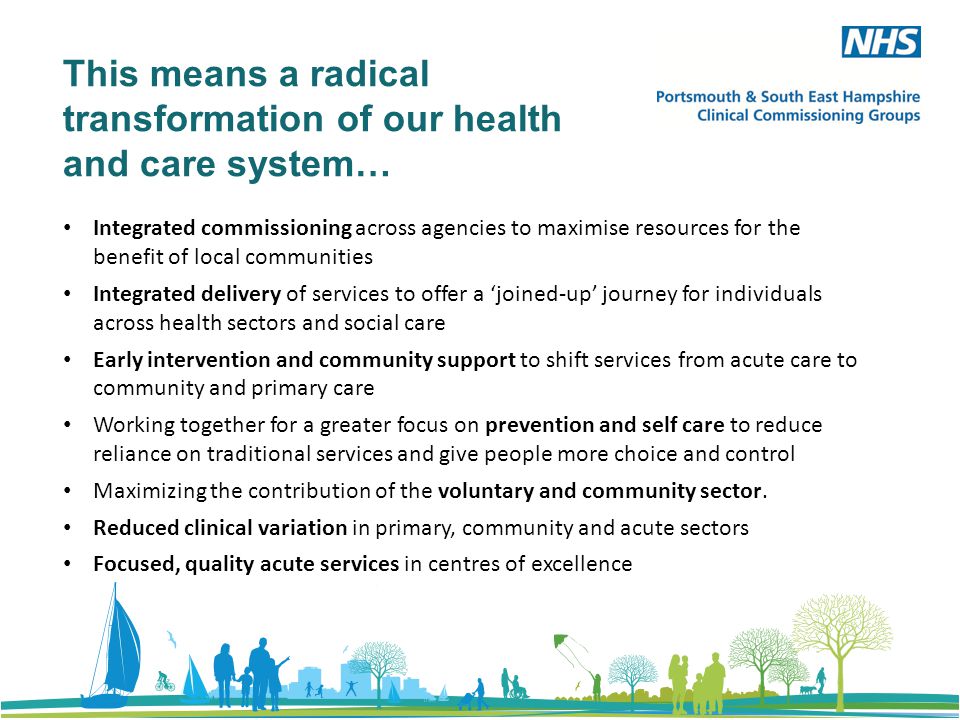 This means a radical transformation of our health and care system… Integrated commissioning across agencies to maximise resources for the benefit of local communities Integrated delivery of services to offer a ‘joined-up’ journey for individuals across health sectors and social care Early intervention and community support to shift services from acute care to community and primary care Working together for a greater focus on prevention and self care to reduce reliance on traditional services and give people more choice and control Maximizing the contribution of the voluntary and community sector.