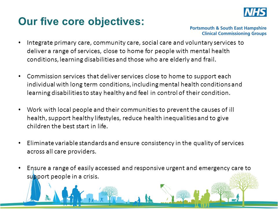 Our five core objectives: Integrate primary care, community care, social care and voluntary services to deliver a range of services, close to home for people with mental health conditions, learning disabilities and those who are elderly and frail.