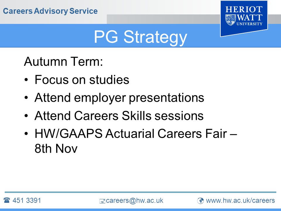  Careers Advisory Service PG Strategy Autumn Term: Focus on studies Attend employer presentations Attend Careers Skills sessions HW/GAAPS Actuarial Careers Fair – 8th Nov Careers Advisory Service 