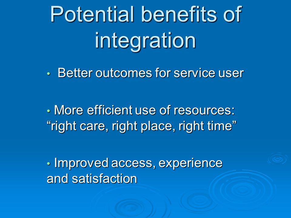 Potential benefits of integration Better outcomes for service user Better outcomes for service user More efficient use of resources: right care, right place, right time More efficient use of resources: right care, right place, right time Improved access, experience and satisfaction Improved access, experience and satisfaction