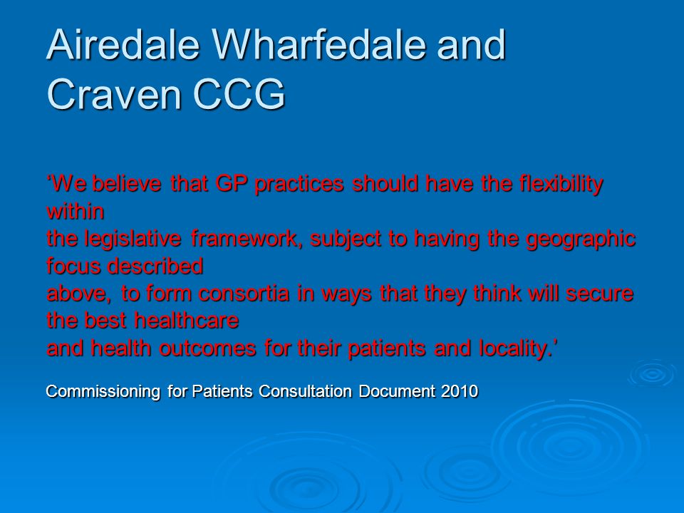 Airedale Wharfedale and Craven CCG ‘We believe that GP practices should have the flexibility within the legislative framework, subject to having the geographic focus described above, to form consortia in ways that they think will secure the best healthcare and health outcomes for their patients and locality.’ Commissioning for Patients Consultation Document 2010
