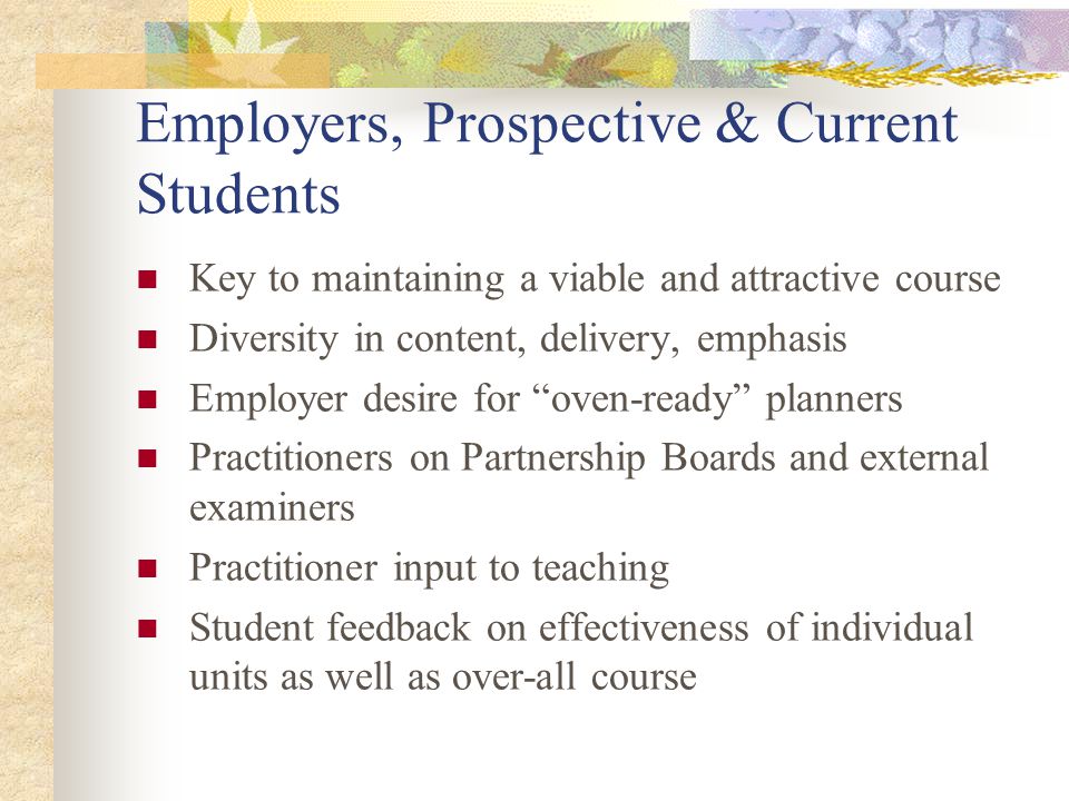 Employers, Prospective & Current Students Key to maintaining a viable and attractive course Diversity in content, delivery, emphasis Employer desire for oven-ready planners Practitioners on Partnership Boards and external examiners Practitioner input to teaching Student feedback on effectiveness of individual units as well as over-all course