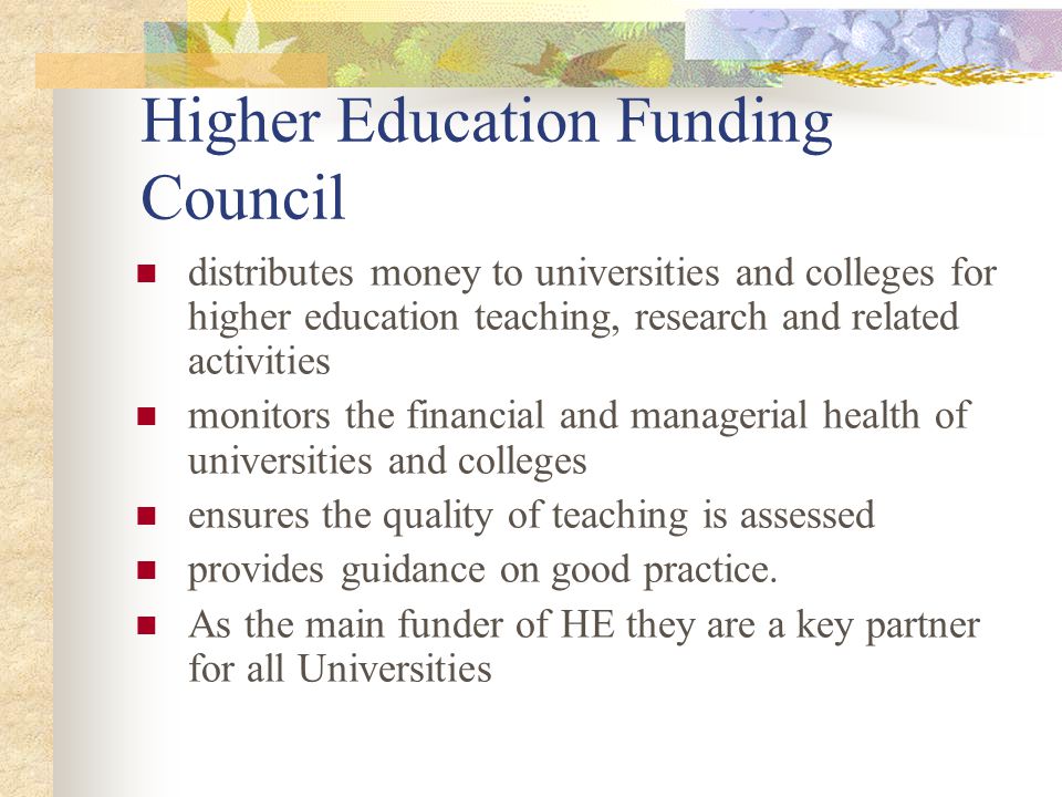 Higher Education Funding Council distributes money to universities and colleges for higher education teaching, research and related activities monitors the financial and managerial health of universities and colleges ensures the quality of teaching is assessed provides guidance on good practice.