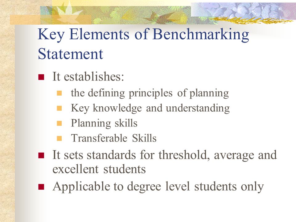 Key Elements of Benchmarking Statement It establishes: the defining principles of planning Key knowledge and understanding Planning skills Transferable Skills It sets standards for threshold, average and excellent students Applicable to degree level students only
