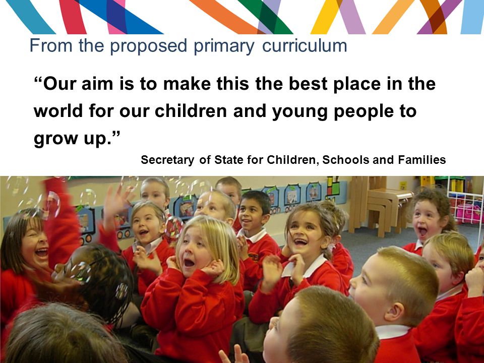 From the proposed primary curriculum Our aim is to make this the best place in the world for our children and young people to grow up. Secretary of State for Children, Schools and Families